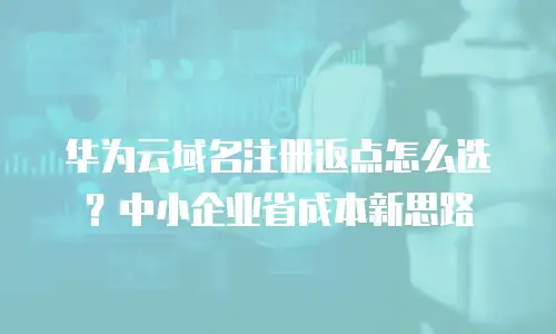 华为云域名注册返点怎么选？中小企业省成本新思路