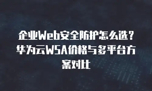 企业Web安全防护怎么选？华为云WSA价格与多平台方案对比