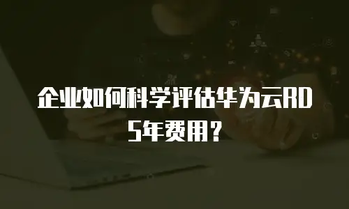 企业如何科学评估华为云RDS年费用？