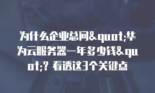 为什么企业总问"华为云服务器一年多少钱"？看透这3个关键点
