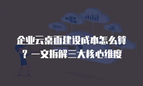 企业云桌面建设成本怎么算？一文拆解三大核心维度