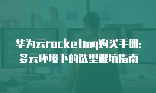 华为云rocketmq购买手册：多云环境下的选型避坑指南