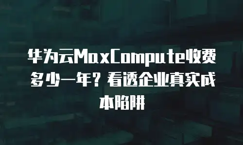 华为云MaxCompute收费多少一年？看透企业真实成本陷阱
