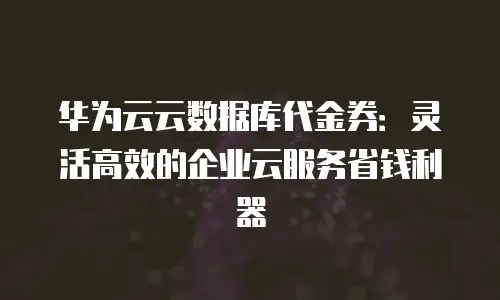 华为云云数据库代金券：灵活高效的企业云服务省钱利器