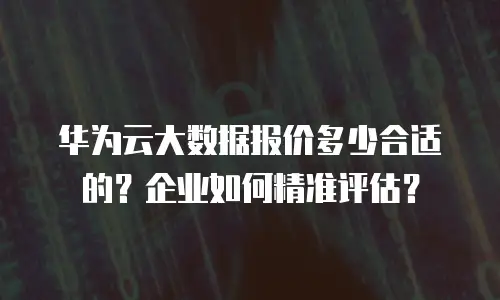 华为云大数据报价多少合适的？企业如何精准评估？