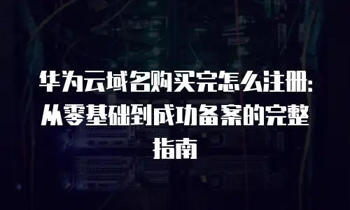 华为云域名购买完怎么注册：从零基础到成功备案的完整指南