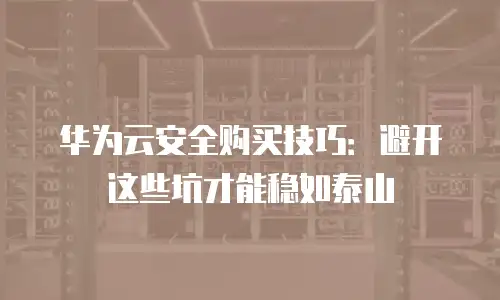 华为云安全购买技巧：避开这些坑才能稳如泰山