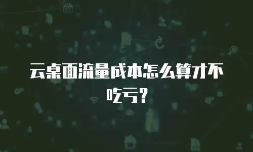 云桌面流量成本怎么算才不吃亏？
