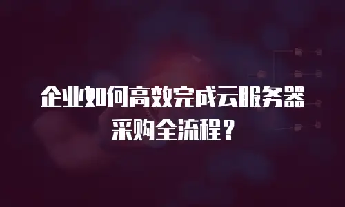 企业如何高效完成云服务器采购全流程？