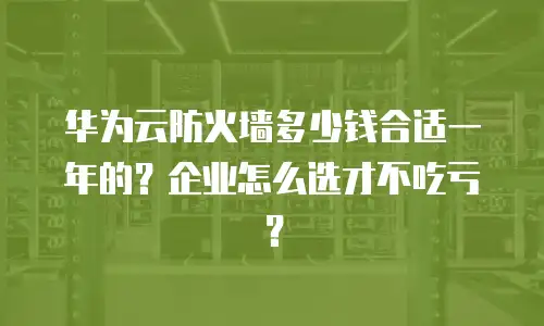 华为云防火墙多少钱合适一年的？企业怎么选才不吃亏？