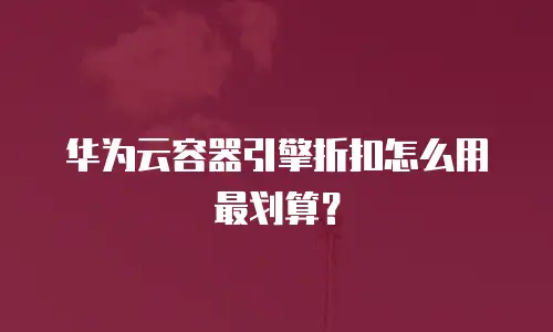 华为云容器引擎折扣怎么用最划算？