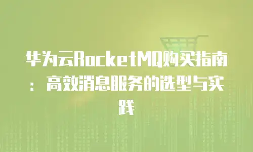 华为云RocketMQ购买指南：高效消息服务的选型与实践