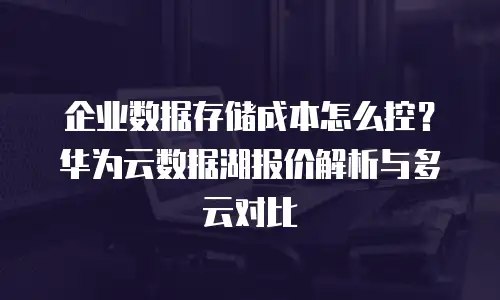 企业数据存储成本怎么控？华为云数据湖报价解析与多云对比