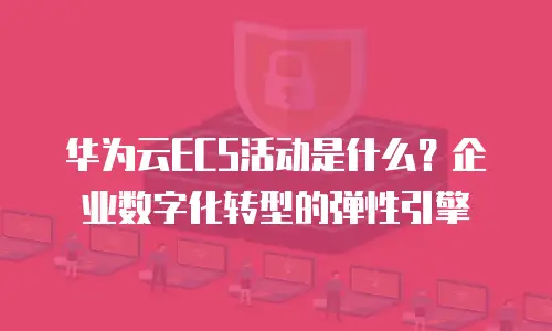 华为云ECS活动是什么？企业数字化转型的弹性引擎