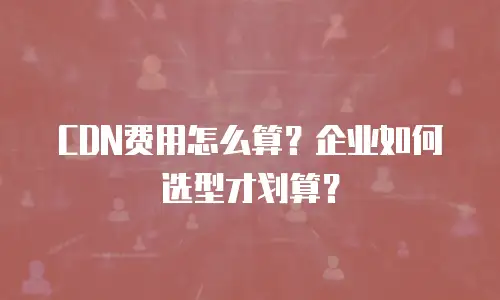 CDN费用怎么算？企业如何选型才划算？