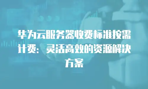 华为云服务器收费标准按需计费：灵活高效的资源解决方案