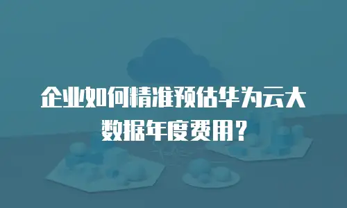 企业如何精准预估华为云大数据年度费用？