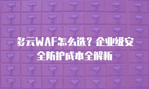 多云WAF怎么选？企业级安全防护成本全解析