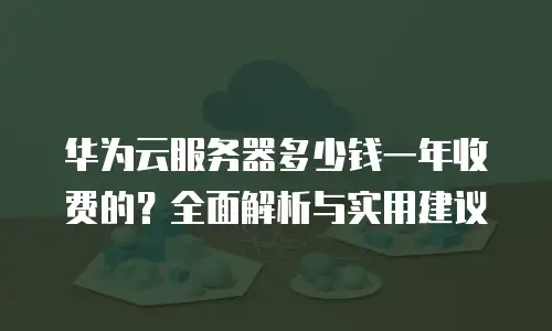 华为云服务器多少钱一年收费的？全面解析与实用建议