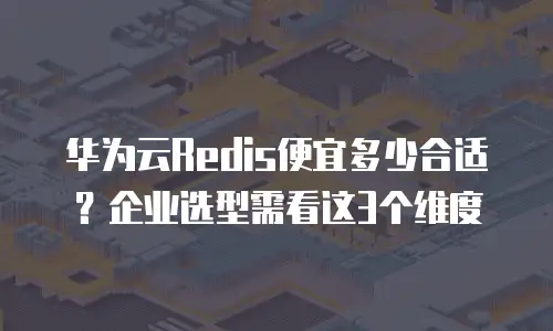 华为云Redis便宜多少合适？企业选型需看这3个维度