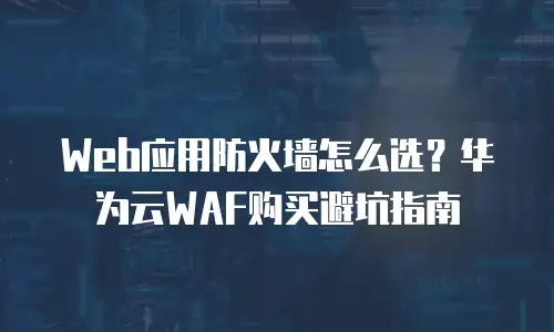 Web应用防火墙怎么选？华为云WAF购买避坑指南