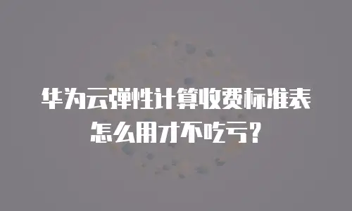 华为云弹性计算收费标准表怎么用才不吃亏？