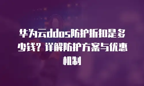 华为云ddos防护折扣是多少钱？详解防护方案与优惠机制