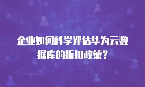 企业如何科学评估华为云数据库的折扣政策？