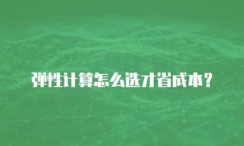 弹性计算怎么选才省成本？