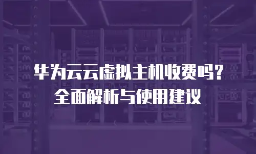 华为云云虚拟主机收费吗？全面解析与使用建议