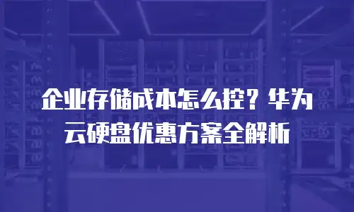 企业存储成本怎么控？华为云硬盘优惠方案全解析