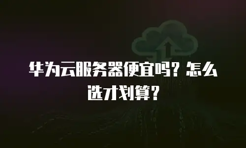 华为云服务器便宜吗？怎么选才划算？