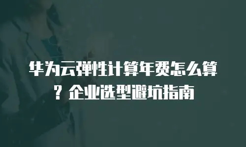 华为云弹性计算年费怎么算？企业选型避坑指南