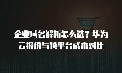企业域名解析怎么选？华为云报价与跨平台成本对比