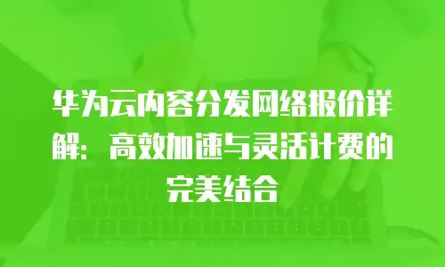 华为云内容分发网络报价详解：高效加速与灵活计费的完美结合