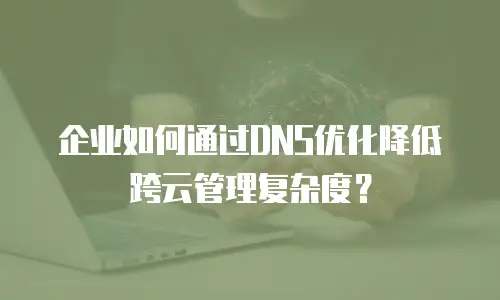 企业如何通过DNS优化降低跨云管理复杂度？