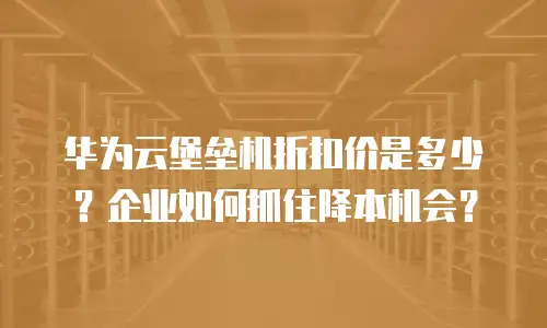 华为云堡垒机折扣价是多少？企业如何抓住降本机会？