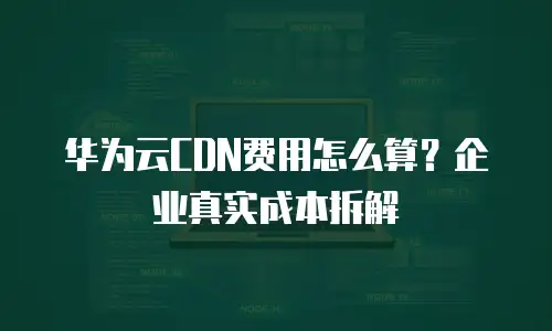 华为云CDN费用怎么算？企业真实成本拆解