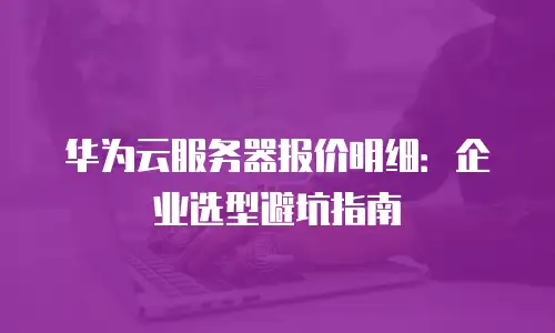 华为云服务器报价明细：企业选型避坑指南