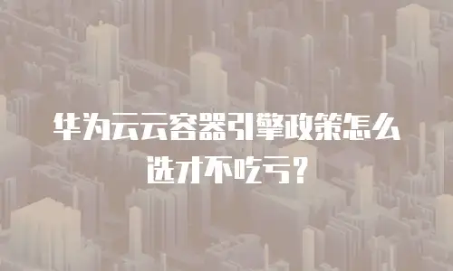 华为云云容器引擎政策怎么选才不吃亏？