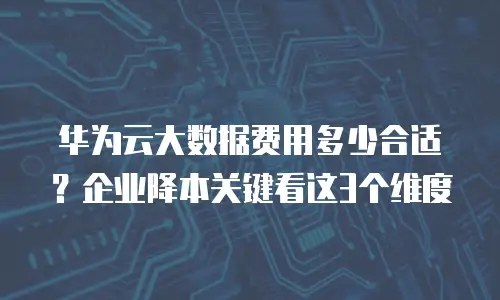 华为云大数据费用多少合适？企业降本关键看这3个维度