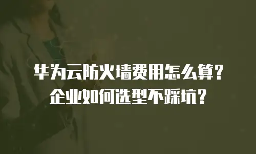 华为云防火墙费用怎么算？企业如何选型不踩坑？
