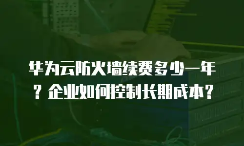 华为云防火墙续费多少一年？企业如何控制长期成本？