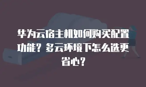 华为云宿主机如何购买配置功能？多云环境下怎么选更省心？