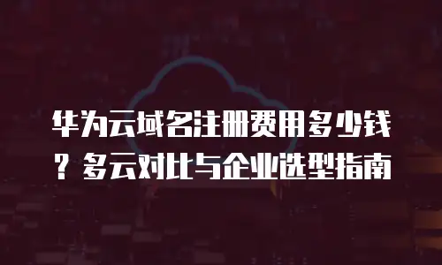 华为云域名注册费用多少钱？多云对比与企业选型指南
