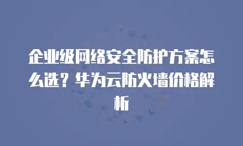 企业级网络安全防护方案怎么选？华为云防火墙价格解析