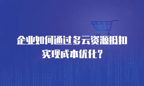 企业如何通过多云资源抵扣实现成本优化？