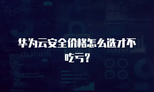 华为云安全价格怎么选才不吃亏？