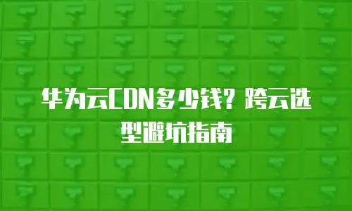 华为云CDN多少钱？跨云选型避坑指南