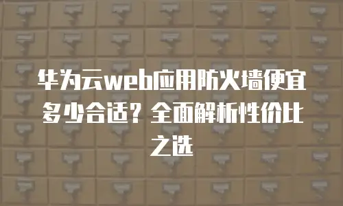 华为云web应用防火墙便宜多少合适？全面解析性价比之选